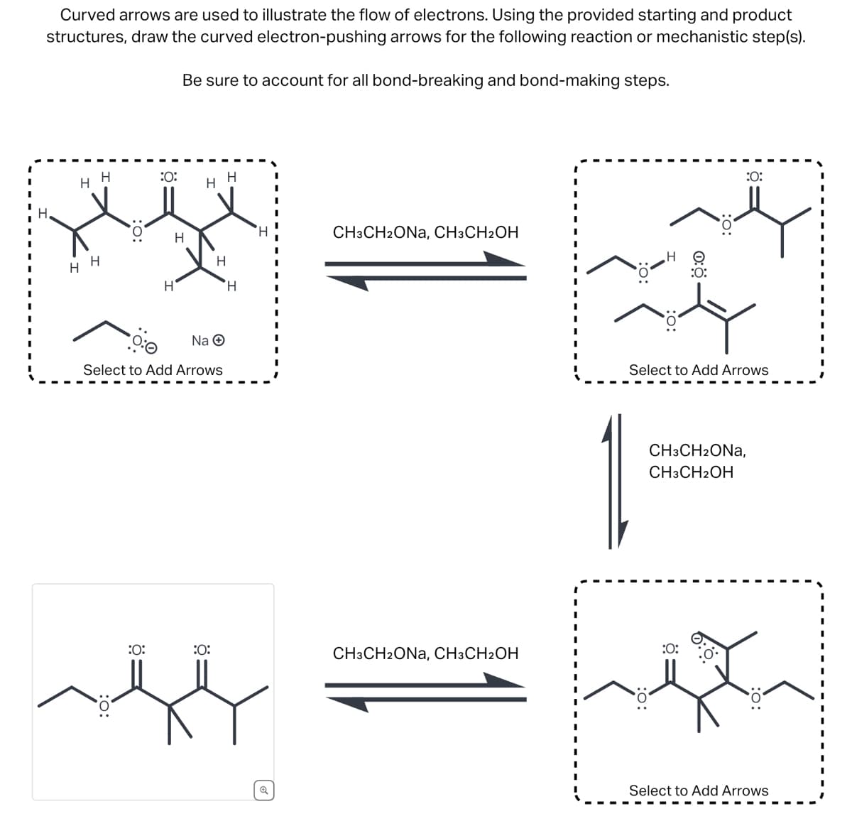 Curved arrows are used to illustrate the flow of electrons. Using the provided starting and product
structures, draw the curved electron-pushing arrows for the following reaction or mechanistic step(s).
Be sure to account for all bond-breaking and bond-making steps.
H
H
:0:
H
H
хуу
H H
H
H
CH3CH2ONA, CH3CH2OH
H
HO
:0:
H
H
Na →
Select to Add Arrows
:O:
Select to Add Arrows
CH3CH2ONA,
CH3CH2OH
:0:
:0:
CH3CH2ONA, CH3CH2OH
:0:
૬
Select to Add Arrows