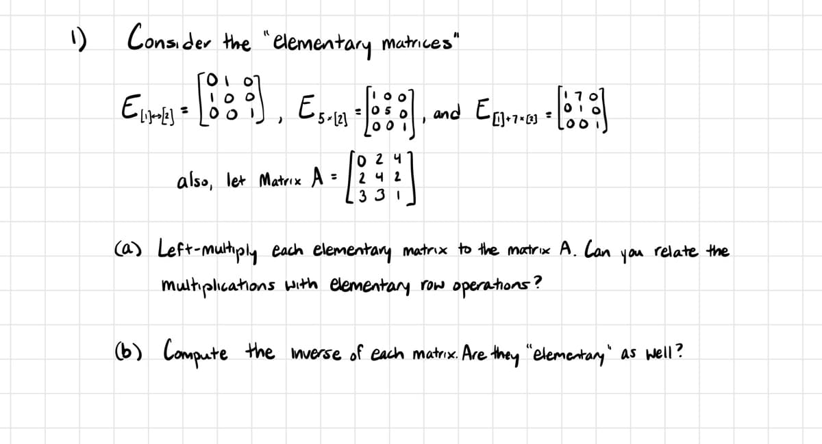 1)
Consider the elementary matrices"
07
Eire - [0], Es.m-[:]
100
5-123
also, let Matrix A
024
242
331
1
and E[]+7+ [²]
170
010
00
(a) Left-multiply each elementary matrix to the matrix A. Can you relate the
multiplications with elementary row operations?
(b) Compute the inverse of each matrix. Are they "elementary" as well?