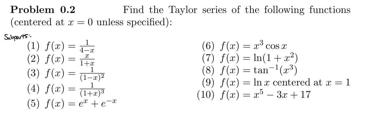 Problem 0.2
(centered at x = 0 unless specified):
Subparts:
=
(1) f(x)
(2) f(x)
(3) f(x)
1
(1-x
1
(4) f(x)
(1+x)³
(5) f(x) = ex +e¯x
=
=
1
4-x
X
=
Find the Taylor series of the following functions
1+x
(6) f(x) = x³ cos x
(7) f(x) = ln(1 + x²)
(8) f(x) = tan¯¹(x³)
(9) f(x) = ln x centered at x = = 1
(10) f(x) = x5 - 3x + 17