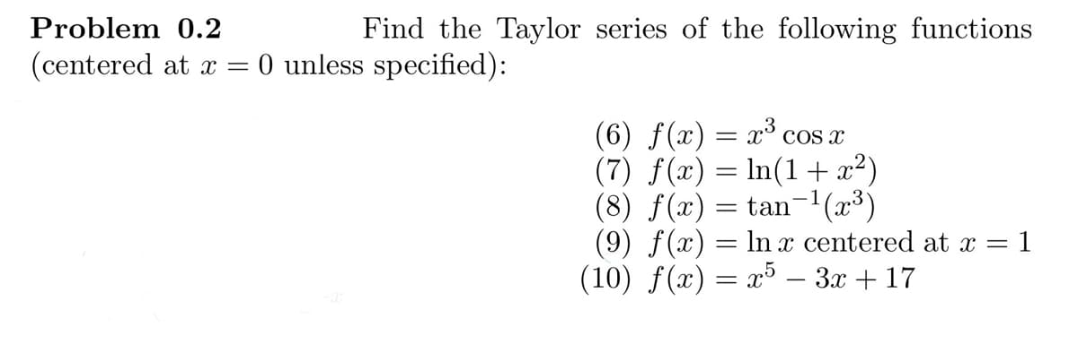 Find the Taylor series of the following functions
Problem 0.2
(centered at x = 0 unless specified):
(6) f(x) = x³ cos x
(7) f(x) = ln(1 + x²)
(8) f(x) = tan¯¹(x³)
(9) f(x) = ln x centered at x = = 1
(10) f(x) = x5 - 3x + 17
