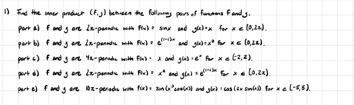 1) Find the inner product (f.j) between the following pairs of functions fands.
part a) f and are 2x-penodic with F(x) = sinx and g(x)=x for x = (0,2x).
part b) f and
Ig are 2x-pensdic with F(x) = ((1+i)x and g(x) = x² for x = (0,2%).
part c) f and I are 4x-penodic with f(x) = x and g(x) = e* for x = (-2,2).
= (1+i)x for x = (0,2x).
part d) f and are 2x-penodic with F(x) = x² and g(x)
part e) f and I are 10x-periodic with f(x) = Sin (x³ cos(x)) and g(x) = cos (2x sin(x)) for x = (-5,5).