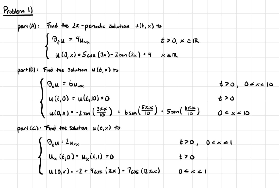 Problem 1)
part (A):
1: Find the 2x- periodic solution u(t, x) to
дти = Чихх
u (0,x) = 5 cos (3x) - 2 sin (2x) +4
part (B): Find the solution u(t, x) to
ди= бихх
u(€, 0) = u(t, 10)=0
t> 0, XER
XERR
u(0,x) = -2 sin ( 3xx ) + b sin (5TX) + 5 sin ( 6xx)
10
:
part (C) Find the solution u(t,x) to
764 = 24xx
ux (t, 0) = ux (t, 1) = 0
u (o, x ) = -2 + 4 cs (TX) - 765 (12xx)
t70, 06x-10
t>o
0<x<10
t>0, 0<x<1
t7o