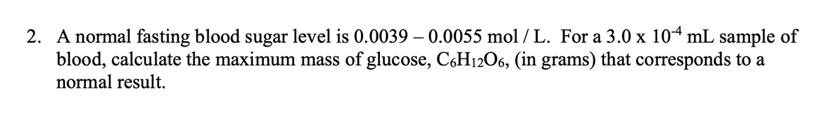 2. A normal fasting blood sugar level is 0.0039 – 0.0055 mol / L. For a 3.0 x 104 mL sample of
blood, calculate the maximum mass of glucose, C&H12O6, (in grams) that corresponds to a
normal result.
