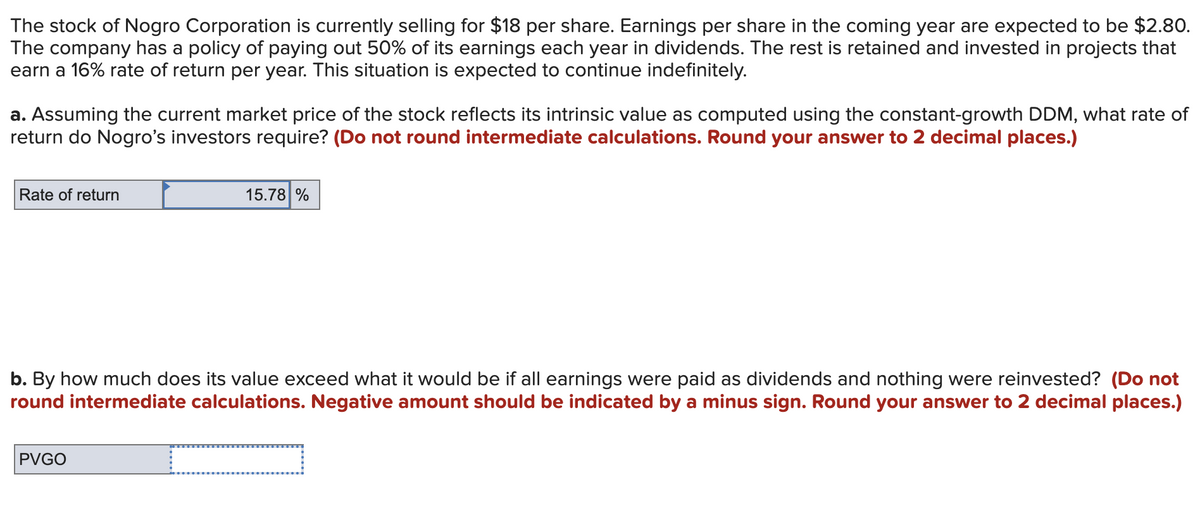 The stock of Nogro Corporation is currently selling for $18 per share. Earnings per share in the coming year are expected to be $2.80.
The company has a policy of paying out 50% of its earnings each year in dividends. The rest is retained and invested in projects that
earn a 16% rate of return per year. This situation is expected to continue indefinitely.
a. Assuming the current market price of the stock reflects its intrinsic value as computed using the constant-growth DDM, what rate of
return do Nogro's investors require? (Do not round intermediate calculations. Round your answer to 2 decimal places.)
Rate of return
15.78 %
b. By how much does its value exceed what it would be if all earnings were paid as dividends and nothing were reinvested? (Do not
round intermediate calculations. Negative amount should be indicated by a minus sign. Round your answer to 2 decimal places.)
PVGO