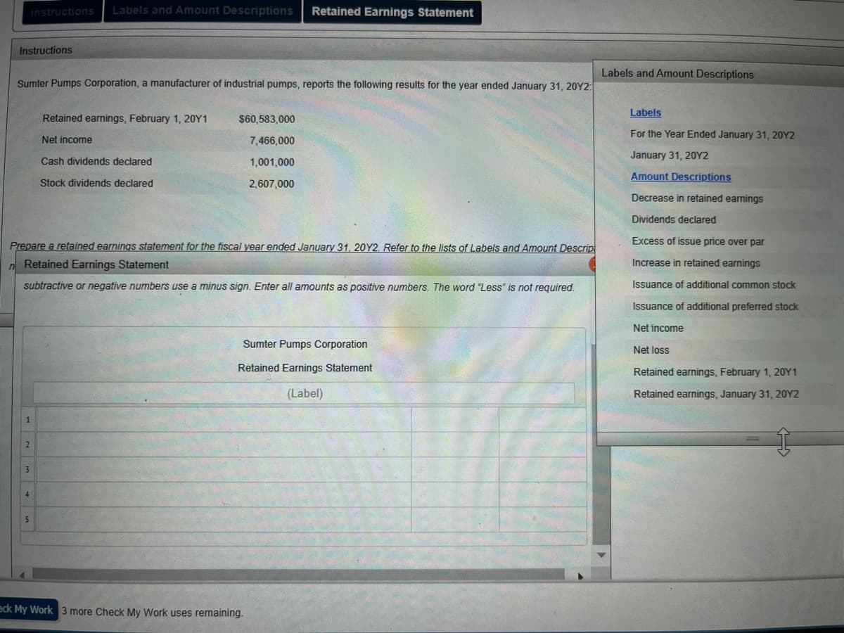 Instructions Labels and Amount Descriptions Retained Earnings Statement
Instructions
Sumter Pumps Corporation, a manufacturer of industrial pumps, reports the following results for the year ended January 31, 20Y2:
Retained earnings, February 1, 20Y1
$60,583,000
Net income
7,466,000
Cash dividends declared
1,001,000
Stock dividends declared
2,607,000
Prepare a retained earnings statement for the fiscal year ended January 31, 20Y2. Refer to the lists of Labels and Amount Descrip
Retained Earnings Statement
subtractive or negative numbers use a minus sign. Enter all amounts as positive numbers. The word "Less" is not required.
Sumter Pumps Corporation
Retained Earnings Statement
(Label)
2
3
4
5
eck My Work 3 more Check My Work uses remaining.
Labels and Amount Descriptions
Labels
For the Year Ended January 31, 20Y2
January 31, 20Y2
Amount Descriptions
Decrease in retained earnings
Dividends declared
Excess of issue price over par
Increase in retained earnings
Issuance of additional common stock
Issuance of additional preferred stock
Net income
Net loss
Retained earnings, February 1, 20Y1
Retained earnings, January 31, 20Y2