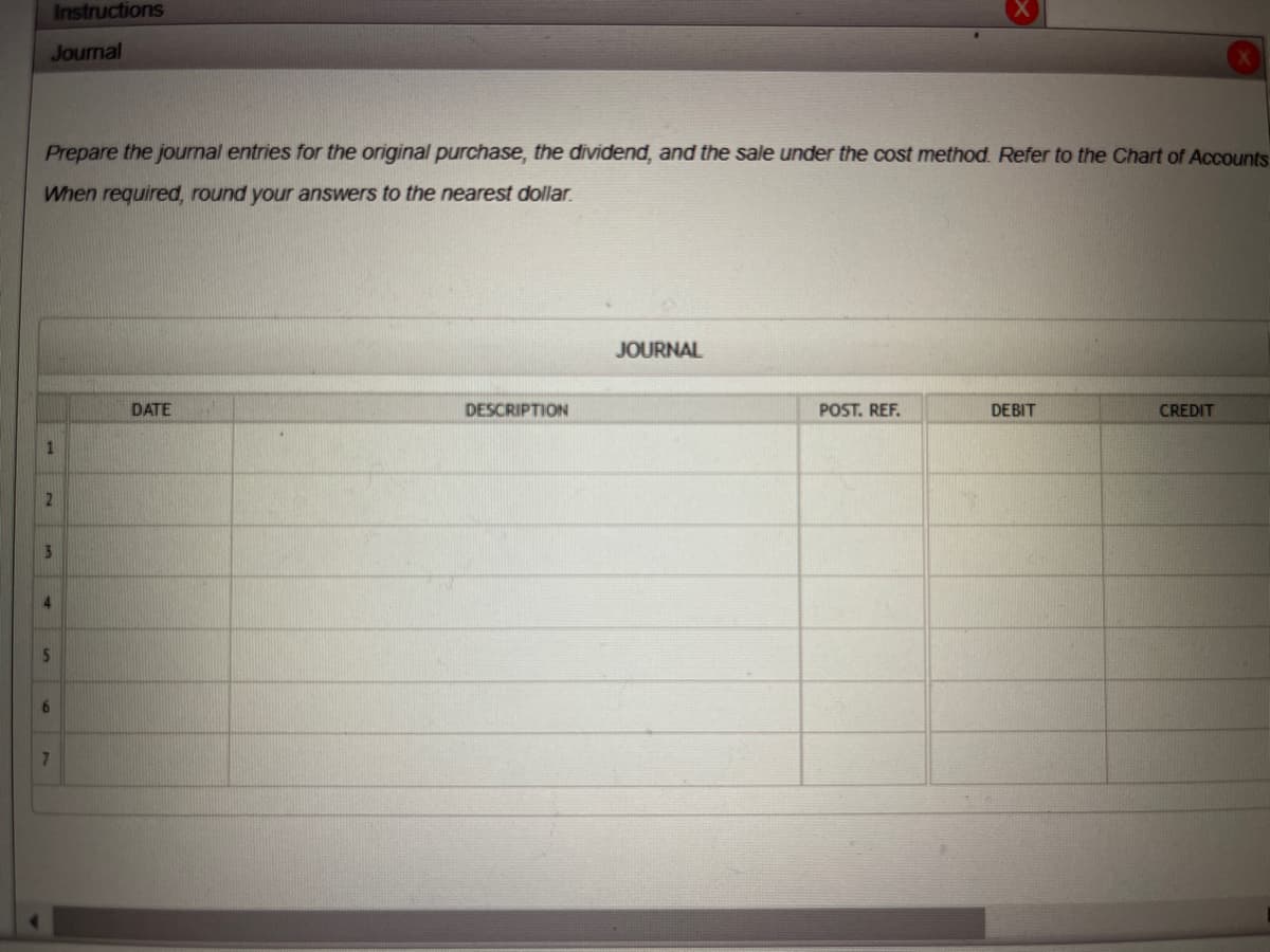 Instructions
Journal
Prepare the journal entries for the original purchase, the dividend, and the sale under the cost method. Refer to the Chart of Accounts
When required, round your answers to the nearest dollar.
1
2
3
5
6
7
DATE
DESCRIPTION
JOURNAL
POST. REF.
DEBIT
CREDIT