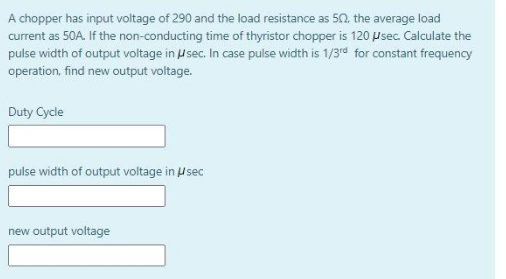 A chopper has input voltage of 290 and the load resistance as 50. the average load
current as 50A. If the non-conducting time of thyristor chopper is 120 µ sec. Calculate the
pulse width of output voltage in usec. In case pulse width is 1/3rd for constant frequency
operation, find new output voltage.
Duty Cycle
pulse width of output voltage in sec
new output voltage
