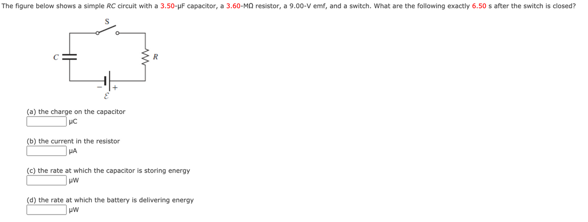 The figure below shows a simple RC circuit with a 3.50-µF capacitor, a 3.60-MQ resistor, a 9.00-V emf, and a switch. What are the following exactly 6.50 s after the switch is closed?
S
C
R
(a) the charge on the capacitor
(b) the current in the resistor
µA
(c) the rate at which the capacitor is storing energy
(d) the rate at which the battery is delivering energy
