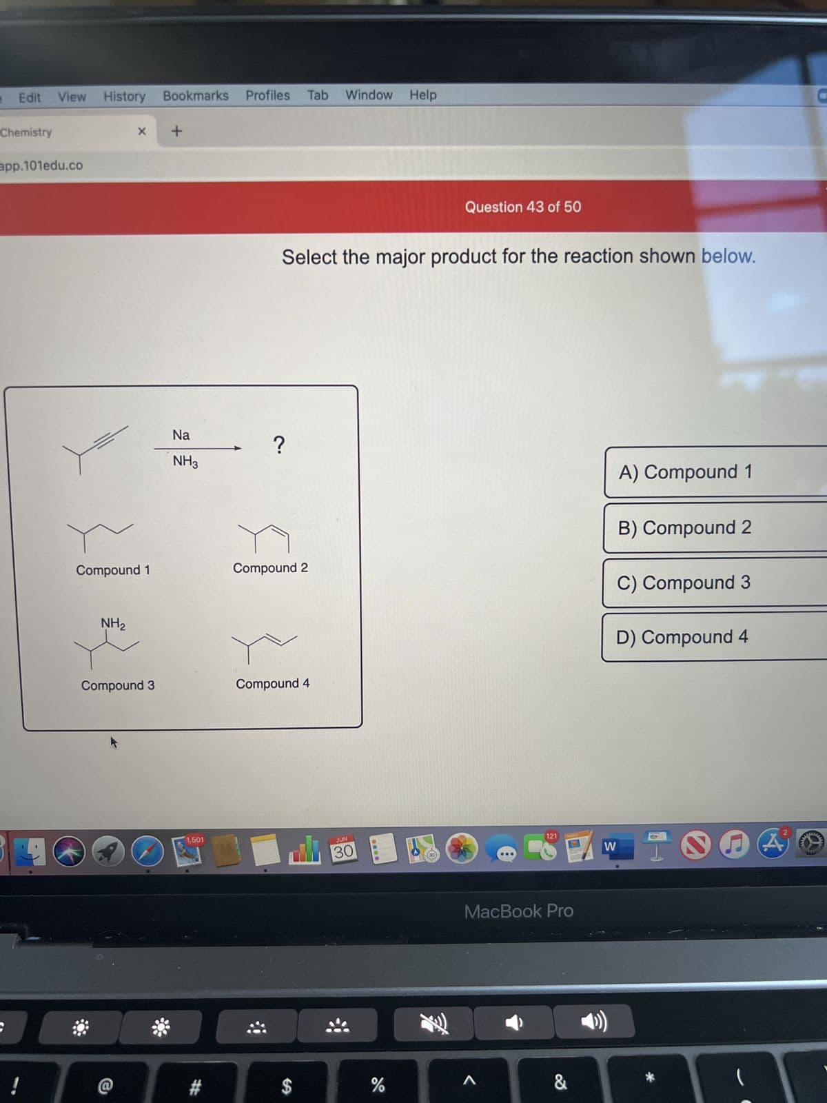 Edit View History Bookmarks Profiles Tab
Chemistry
app.101edu.co
!
9
X
Compound 1
NH₂
Compound 3
*
+
Na
NH3
1,501
#
?
Select the major product for the reaction shown below.
Compound 2
Compound 4
Window Help
$
JUN
30
0000
Question 43 of 50
%
121
A
PAGES
MacBook Pro
&
W
4))
A) Compound 1
B) Compound 2
C) Compound 3
D) Compound 4
*
2
F A
(
M