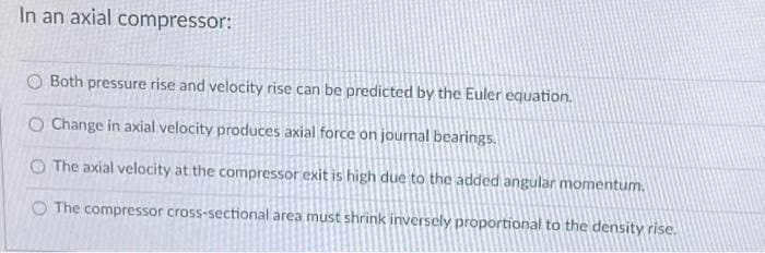 In an axial compressor:
O Both pressure rise and velocity rise can be predicted by the Euler equation.
O Change in axial velocity produces axial force on journal bearings.
O The axial velocity at the compressor exit is high due to the added angular momentum.
O The compressor cross-sectional area must shrink inversely proportional to the density rise.
