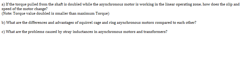 a) If the torque pulled from the shaft is doubled while the asynchronous motor is working in the linear operating zone, how does the slip and
speed of the motor change?
(Note: Torque value doubled is smaller than maximum Torque)
b) What are the differences and advantages of squirrel cage and ring asynchronous motors compared to each other?
c) What are the problems caused by stray inductances in asynchronous motors and transformers?
