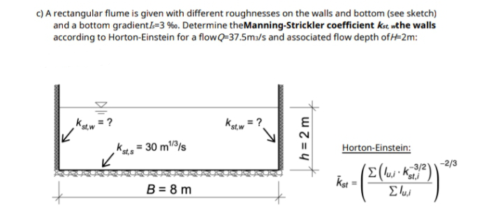 C) A rectangular flume is given with different roughnesses on the walls and bottom (see sketch)
and a bottom gradientl=3 %0. Determine theManning-Strickler coefficient kst, wthe walls
according to Horton-Einstein for a flowQ=37.5m3/s and associated flow depth of #2m:
= ?
st, w
Astw
= ?
k = 30 m/3/s
Horton-Einstein:
st,s
-2/3
-3/2
st,i
Kst
B = 8 m
h = 2 m
