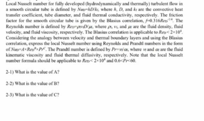 Local Nusselt number for fully developed (hydrodynamically and thermally) turbulent flow in
a smooth circular tube is defined by Nup-hD/kr, where h, D, and ke are the convective heat
transfer coefficient, tube diameter, and fluid thermal conductivity, respectively. The friction
factor for the smooth circular tube is given by the Blasius correlation, f-0.316Rep. The
Reynolds number is defined by Ren-pviD/, where pr, vi, and ur are the fluid density, fluid
velocity, and fluid viscosity, respectively. The Blasius correlation is applicable to Rep<2×10¹.
Considering the analogy between velocity and thermal boundary layers and using the Blasius
correlation, express the local Nusselt number using Reynolds and Prandtl numbers in the form
of Nup-AxRepxPr. The Prandtl number is defined by Pr-wa, where and are the fluid
kinematic viscosity and fluid thermal diffusivity, respectively. Note that the local Nusselt
number formula should be applicable to Rep<2x10 and 0.6<Pr<60.
2-1) What is the value of A?
2-2) What is the value of B?
2-3) What is the value of C?