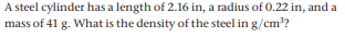 A steel cylinder has a length of 2.16 in, a radius of 0.22 in, and a
mass of 41 g. What is the density of the steel in g/cm??
