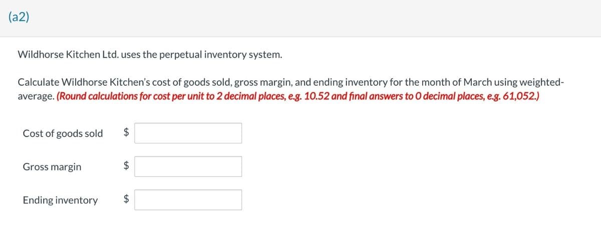 (a2)
Wildhorse Kitchen Ltd. uses the perpetual inventory system.
Calculate Wildhorse Kitchen's cost of goods sold, gross margin, and ending inventory for the month of March using weighted-
average. (Round calculations for cost per unit to 2 decimal places, e.g. 10.52 and final answers to O decimal places, e.g. 61,052.)
Cost of goods sold $
Gross margin
Ending inventory
LA