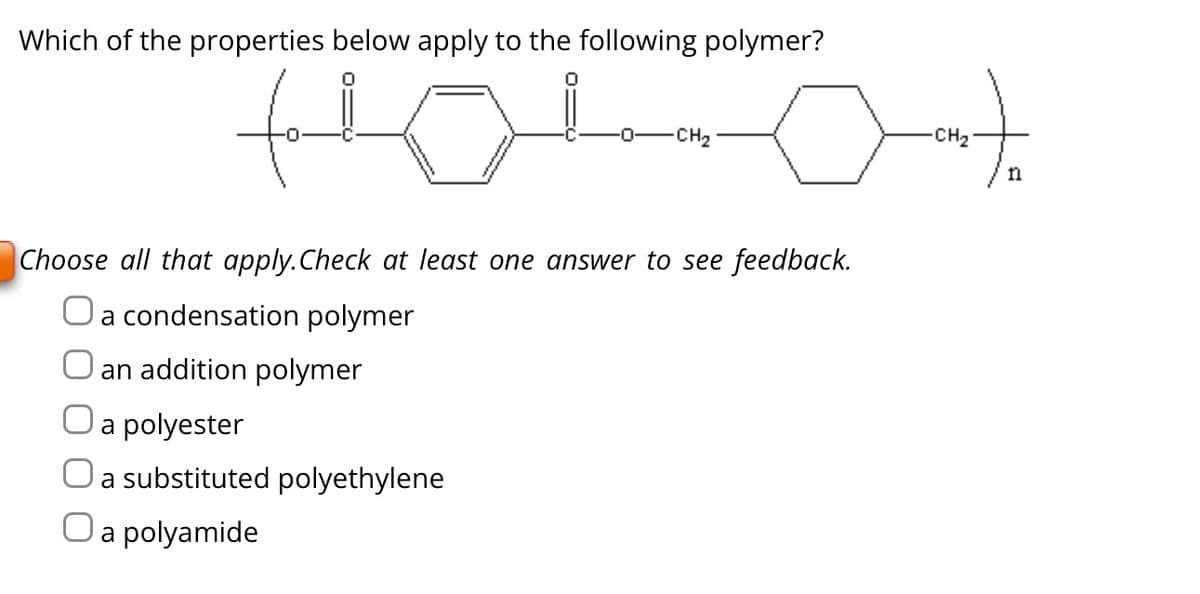 Which of the properties below apply to the following polymer?
-CH₂
O a polyamide
auto
-CH₂
Choose all that apply. Check at least one answer to see feedback.
O a condensation polymer
an addition polymer
a polyester
a substituted polyethylene
n