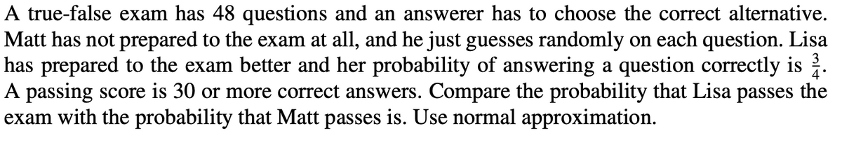 A true-false exam has 48 questions and an answerer has to choose the correct alternative.
Matt has not prepared to the exam at all, and he just guesses randomly on each question. Lisa
has prepared to the exam better and her probability of answering a question correctly is 3.
A passing score is 30 or more correct answers. Compare the probability that Lisa passes the
exam with the probability that Matt passes is. Use normal approximation.