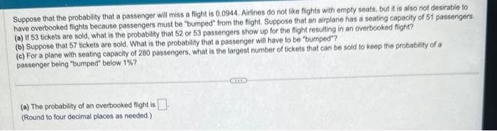 Suppose that the probability that a passenger will miss a flight is 0.0944. Airlines do not like flights with empty seats, but it is also not desirable to
have overbooked flights because passengers must be "bumped" from the flight. Suppose that an airplane has a seating capacity of 51 passengers.
(a) If 53 tickets are sold, what is the probability that 52 or 53 passengers show up for the flight resulting in an overbooked flight?
(b) Suppose that 57 tickets are sold. What is the probability that a passenger will have to be "bumped"?
(c) For a plane with seating capacity of 280 passengers, what is the largest number of tickets that can be sold to keep the probability of a
passenger being "bumped" below 1%?
(a) The probability of an overbooked flight is
(Round to four decimal places as needed.)
CIT