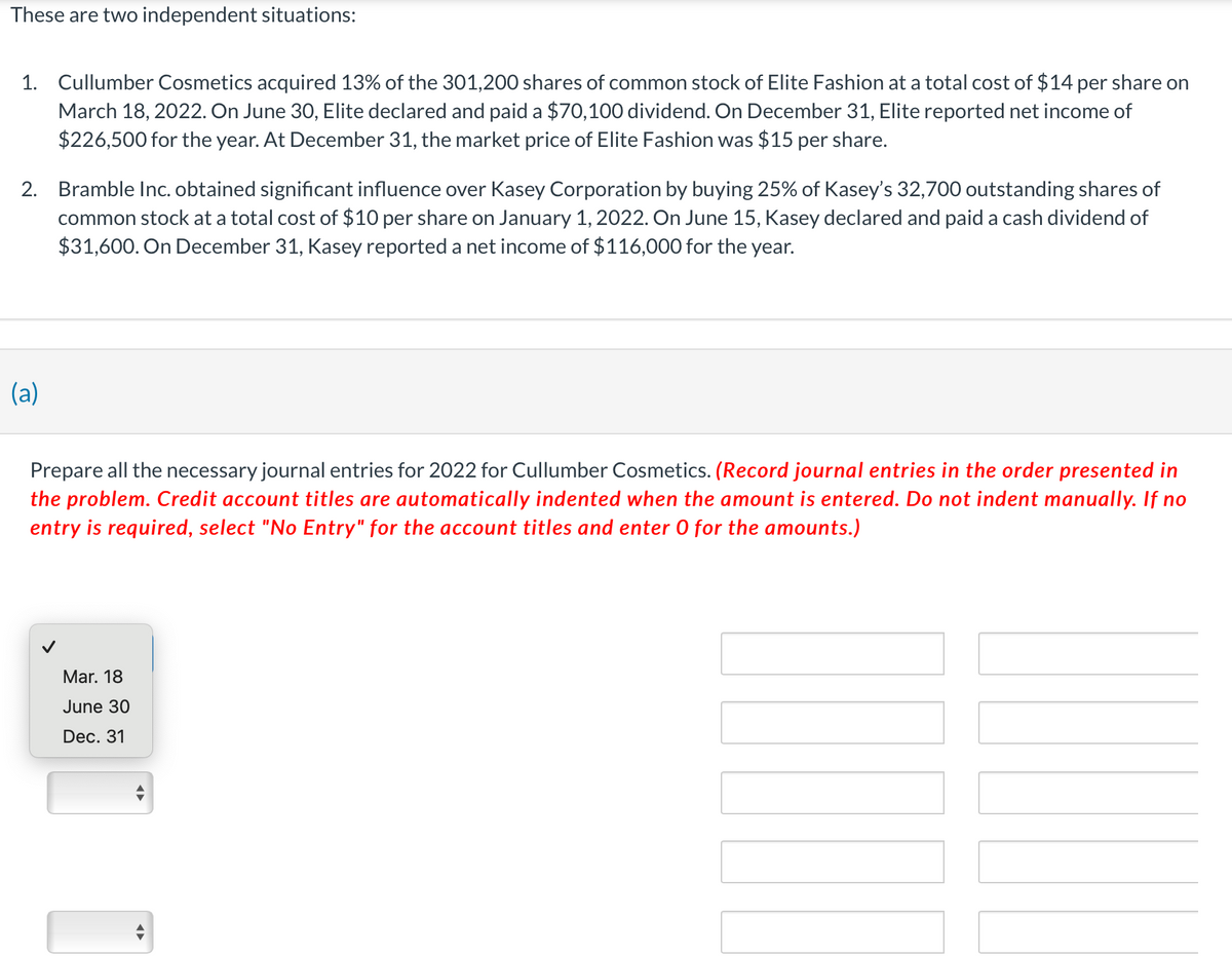 These are two independent situations:
1. Cullumber Cosmetics acquired 13% of the 301,200 shares of common stock of Elite Fashion at a total cost of $14 per share on
March 18, 2022. On June 30, Elite declared and paid a $70,100 dividend. On December 31, Elite reported net income of
$226,500 for the year. At December 31, the market price of Elite Fashion was $15 per share.
2. Bramble Inc. obtained significant influence over Kasey Corporation by buying 25% of Kasey's 32,700 outstanding shares of
common stock at a total cost of $10 per share on January 1, 2022. On June 15, Kasey declared and paid a cash dividend of
$31,600. On December 31, Kasey reported a net income of $116,000 for the year.
(a)
Prepare all the necessary journal entries for 2022 for Cullumber Cosmetics. (Record journal entries in the order presented in
the problem. Credit account titles are automatically indented when the amount is entered. Do not indent manually. If no
entry is required, select "No Entry" for the account titles and enter O for the amounts.)
Mar. 18
June 30
Dec. 31