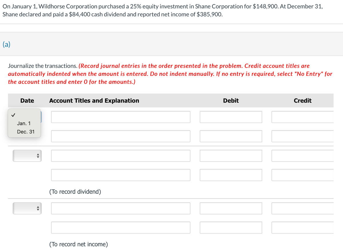 On January 1, Wildhorse Corporation purchased a 25% equity investment in Shane Corporation for $148,900. At December 31,
Shane declared and paid a $84,400 cash dividend and reported net income of $385,900.
(a)
Journalize the transactions. (Record journal entries in the order presented in the problem. Credit account titles are
automatically indented when the amount is entered. Do not indent manually. If no entry is required, select "No Entry" for
the account titles and enter O for the amounts.)
Date
Jan. 1
Dec. 31
Account Titles and Explanation
(To record dividend)
(To record net income)
Debit
Credit