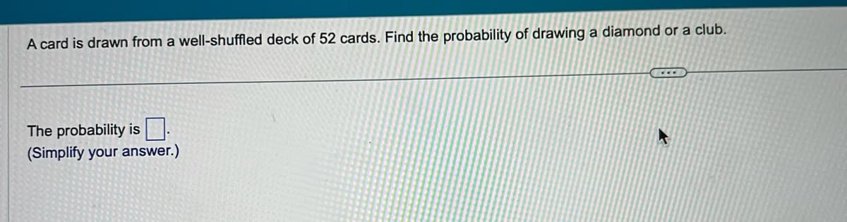 A card is drawn from a well-shuffled deck of 52 cards. Find the probability of drawing a diamond or a club.
The probability is
(Simplify your answer.)