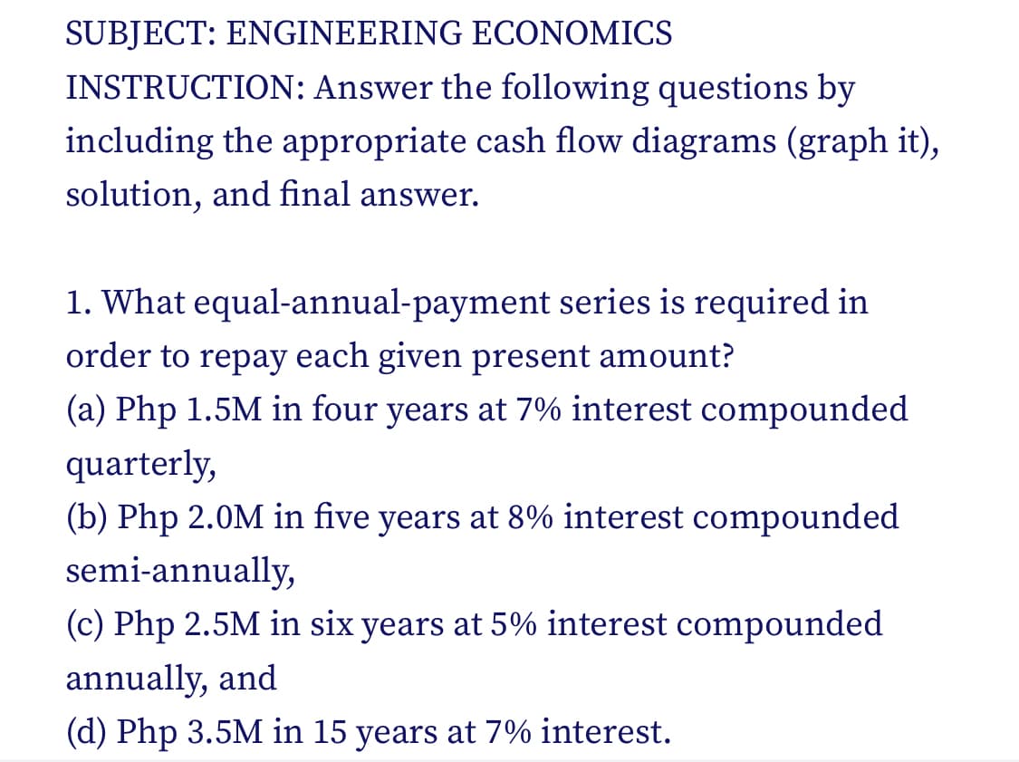 SUBJECT: ENGINEERING ECONOMICS
INSTRUCTION: Answer the following questions by
including the appropriate cash flow diagrams (graph it),
solution, and final answer.
1. What equal-annual-payment series is required in
order to repay each given present amount?
(a) Php 1.5M in four years at 7% interest compounded
quarterly,
(b) Php 2.0M in five years at 8% interest compounded
semi-annually,
(c) Php 2.5M in six years at 5% interest compounded
annually, and
(d) Php 3.5M in 15 years at 7% interest.