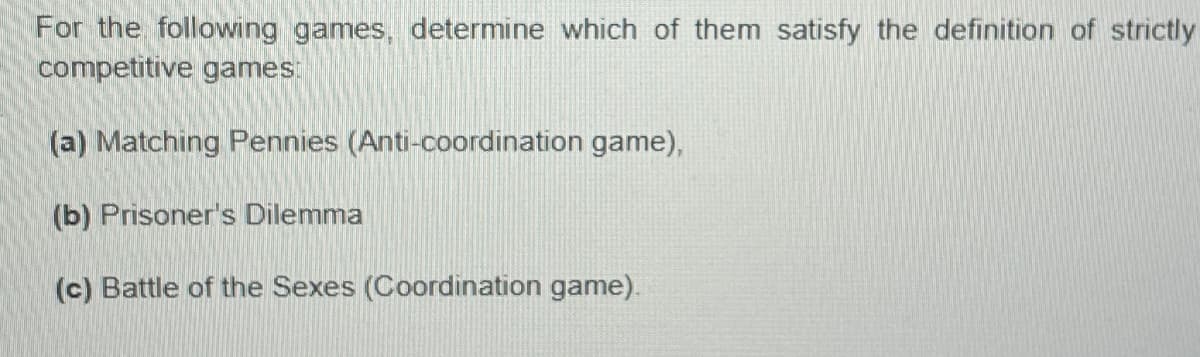 For the following games, determine which of them satisfy the definition of strictly
competitive games:
(a) Matching Pennies (Anti-coordination game),
(b) Prisoner's Dilemma
(c) Battle of the Sexes (Coordination game).