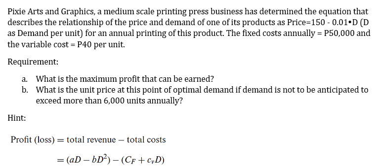 Pixie Arts and Graphics, a medium scale printing press business has determined the equation that
describes the relationship of the price and demand of one of its products as Price=150 - 0.01•D (D
as Demand per unit) for an annual printing of this product. The fixed costs annually = P50,000 and
the variable cost = P40 per unit.
Requirement:
a. What is the maximum profit that can be earned?
b. What is the unit price at this point of optimal demand if demand is not to be anticipated to
exceed more than 6,000 units annually?
Hint:
Profit (loss) = total revenue – total costs
= (aD – bD²) – (Cf + CyD)
