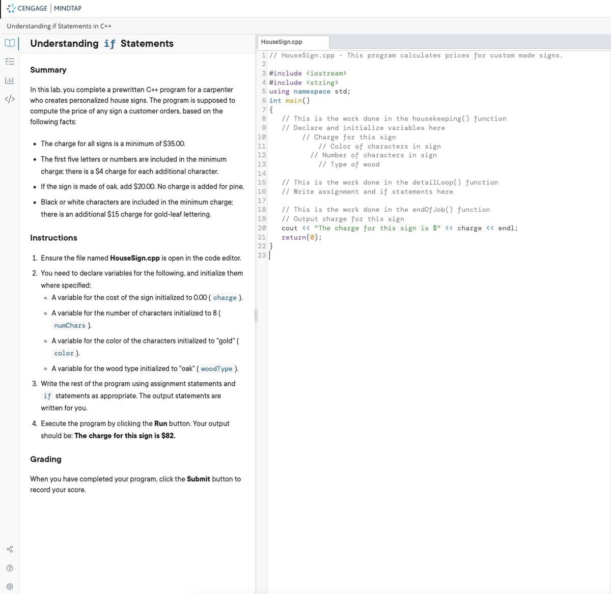 CENGAGE MINDTAP
Understanding if Statements in C++
Understanding if Statements
HouseSign.cpp
1 // HouseSign.cpp - This program calculates prices for custom made signs.
2
Summary
3 #include <iostream>
4 #include <string>
In this lab, you complete a prewritten C++ program for a carpenter
5 using namespace std;
6 int main()
7{
// This is the work done in the housekeeping () function
// Declare and initialize variables here
// Charge for this sign
</>
who creates personalized house signs. The program is supposed to
compute the price of any sign a customer orders, based on the
8
following facts:
9
10
• The charge for all signs is a minimum of $35.00.
// Color of characters in sign
// Number of characters in sign
// Type of wood
11
12
• The first five letters or numbers are included in the minimum
13
charge; there is a $4 charge for each additional character.
14
// This is the work done in the detailLoop() function
// Write assignment and if statements here
15
16
17
18
19
20
21
22 }
23
• If the sign is made of oak, add $20.00. No charge is added for pine.
• Black or white characters are included in the minimum charge;
// This is the work done in the endof Job() function
// Output charge for this sign
cout <« "The charge for this sign is $" « charge <« endl;
return(0);
there is an additional $15 charge for gold-leaf lettering.
Instructions
1. Ensure the file named HouseSign.cpp is open in the code editor.
2. You need to declare variables for the following, and initialize them
where specified:
• A variable for the cost of the sign initialized to 0.00 ( charge ).
• A variable for the number of characters initialized to 8 (
numChars ).
• A variable for the color of the characters initialized to "gold" (
color ).
• A variable for the wood type initialized to "oak" ( woodType ).
3. Write the rest of the program using assignment statements and
if statements as appropriate. The output statements are
written for you.
4. Execute the program by clicking the Run button. Your output
should be: The charge for this sign is $82.
Grading
When you have completed your program, click the Submit button to
record vour score.
