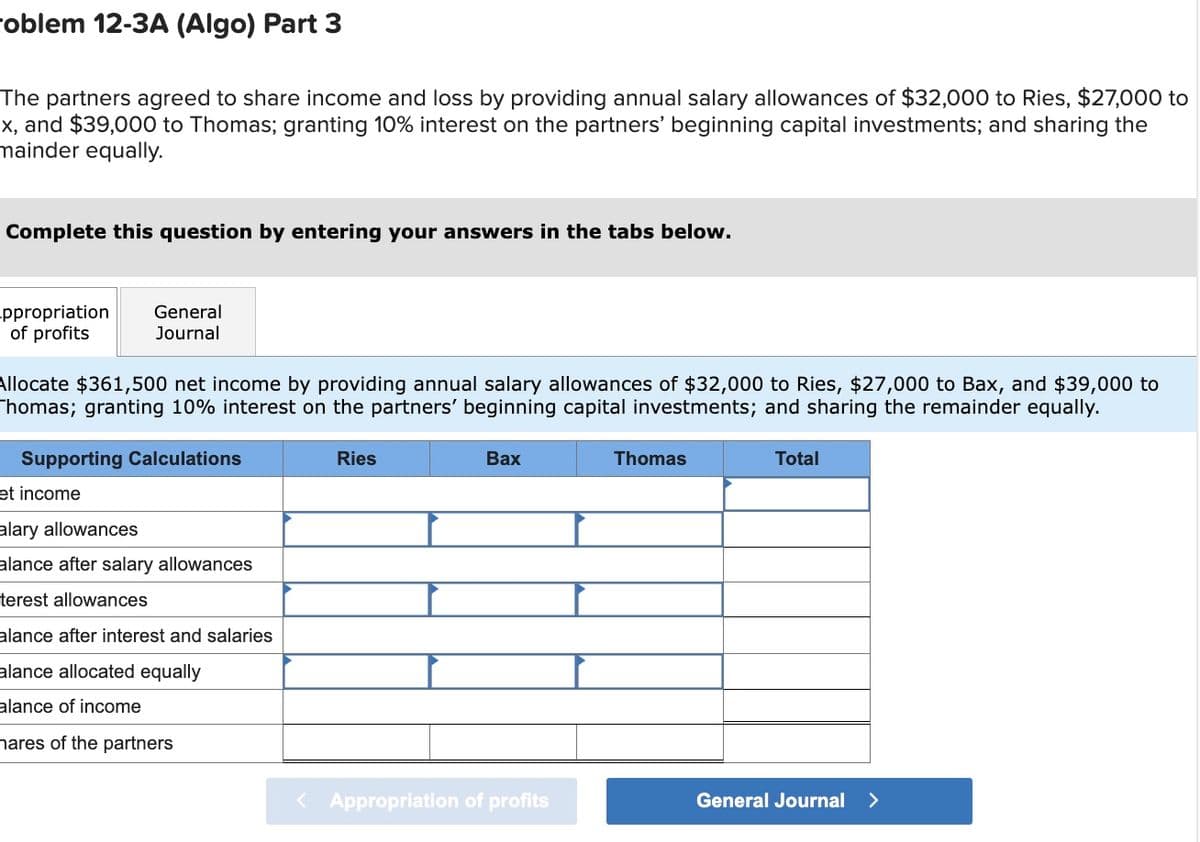 oblem 12-3A (Algo) Part 3
The partners agreed to share income and loss by providing annual salary allowances of $32,000 to Ries, $27,000 to
x, and $39,000 to Thomas; granting 10% interest on the partners' beginning capital investments; and sharing the
mainder equally.
Complete this question by entering your answers in the tabs below.
ppropriation
of profits
General
Journal
Allocate $361,500 net income by providing annual salary allowances of $32,000 to Ries, $27,000 to Bax, and $39,000 to
Thomas; granting 10% interest on the partners' beginning capital investments; and sharing the remainder equally.
Supporting Calculations
et income
alary allowances
alance after salary allowances
terest allowances
alance after interest and salaries
alance allocated equally
alance of income
hares of the partners
Ries
Bax
< Appropriation of profits
Thomas
Total
General Journal >