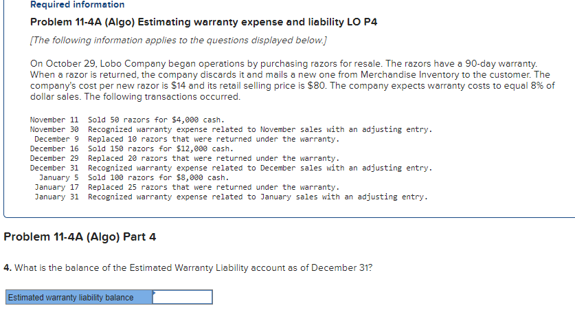 Required information
Problem 11-4A (Algo) Estimating warranty expense and liability LO P4
[The following information applies to the questions displayed below.]
On October 29, Lobo Company began operations by purchasing razors for resale. The razors have a 90-day warranty.
When a razor is returned, the company discards it and mails a new one from Merchandise Inventory to the customer. The
company's cost per new razor is $14 and its retail selling price is $80. The company expects warranty costs to equal 8% of
dollar sales. The following transactions occurred.
November 11 Sold 50 razors for $4,000 cash.
November 30 Recognized warranty expense related to November sales with an adjusting entry.
Replaced 10 razors that were returned under the warranty.
December 9
December 16
December 29
Sold 150 razors for $12,000 cash.
Replaced 20 razors that were returned under the war ity.
December 31
January 5
Recognized warranty expense related to December sales with an adjusting entry.
Sold 100 razors for $8,000 cash.
January 17
Replaced 25 razors that were returned under the warranty.
January 31 Recognized warranty expense related to January sales with an adjusting entry.
Problem 11-4A (Algo) Part 4
4. What is the balance of the Estimated Warranty Liability account as of December 31?
Estimated warranty liability balance
