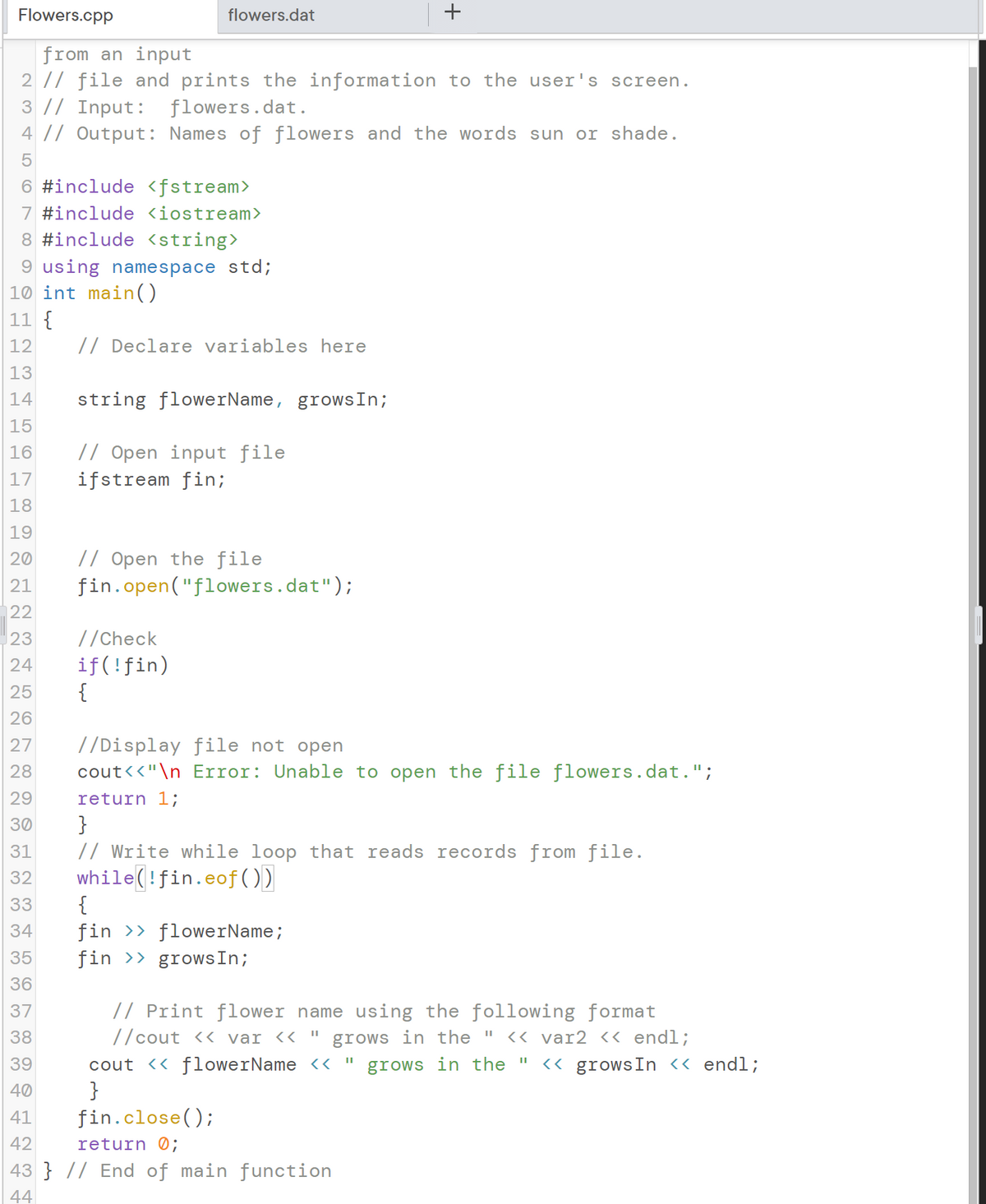 Flowers.cpp
flowers.dat
+
from an input
2 // file and prints the information to the user's screen.
3 // Input: flowers.dat.
4 |/ Output: Names of flowers and the words sun or shade.
6 #include <fstream>
7 #include <iostream>
8 #include <string>
9 using namespace std;
10 int main()
11 {
12
// Declare variables here
13
14
string flowerName, growsIn;
15
// Open input file
ifstream fin;
16
17
18
19
// Open the file
fin.open("flowers.dat");
20
21
|22
|23
//Check
if(!fin)
{
24
25
26
27
//Display file not open
28
cout<<"\n_Error: Unable to open the file flowers.dat.";
29
return 1;
}
// Write while loop that reads records from file.
while(!fin.eof(O)
{
fin >> flowerName;
fin >> growsIn;
30
31
32
33
34
35
36
// Print flower name using the following format
//cout << var <« "
37
38
grows in the " << var2 << endl;
cout << flowerName << "
}
39
grows in the "
<< growsIn « endl;
40
41
fin.close();
42
return 0;
43 } // End of main function
44
