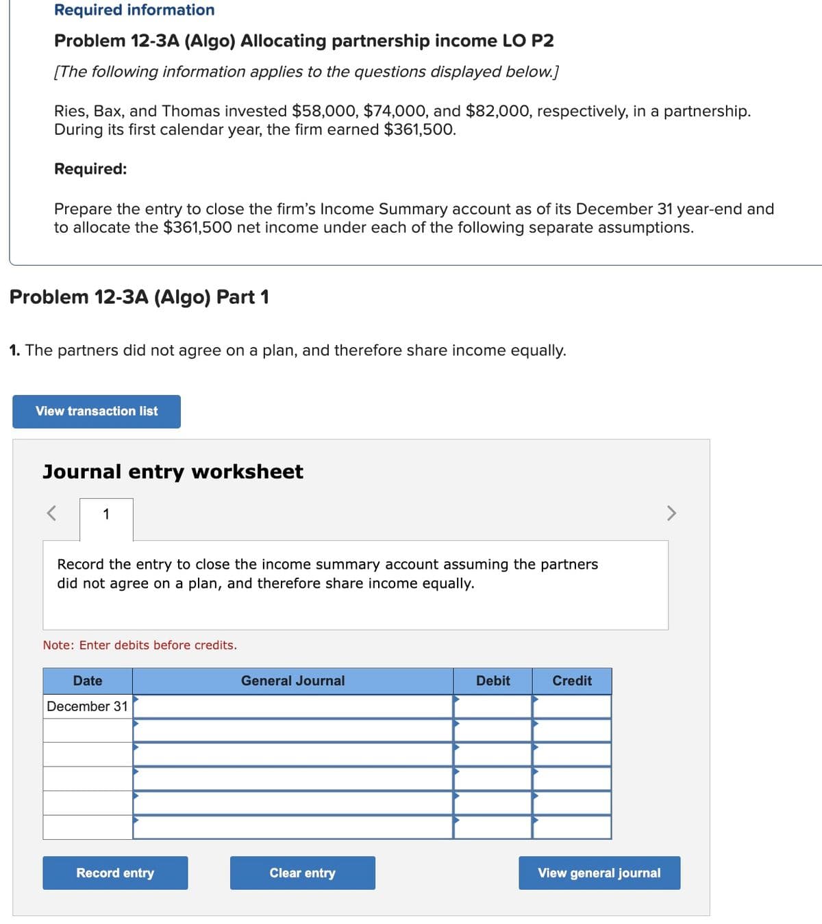 Required information
Problem 12-3A (Algo) Allocating partnership income LO P2
[The following information applies to the questions displayed below.]
Ries, Bax, and Thomas invested $58,000, $74,000, and $82,000, respectively, in a partnership.
During its first calendar year, the firm earned $361,500.
Required:
Prepare the entry to close the firm's Income Summary account as of its December 31 year-end and
to allocate the $361,500 net income under each of the following separate assumptions.
Problem 12-3A (Algo) Part 1
1. The partners did not agree on a plan, and therefore share income equally.
View transaction list
Journal entry worksheet
1
Record the entry to close the income summary account assuming the partners
did not agree on a plan, and therefore share income equally.
Note: Enter debits before credits.
Date
December 31
Record entry
General Journal
Clear entry
Debit
Credit
View general journal