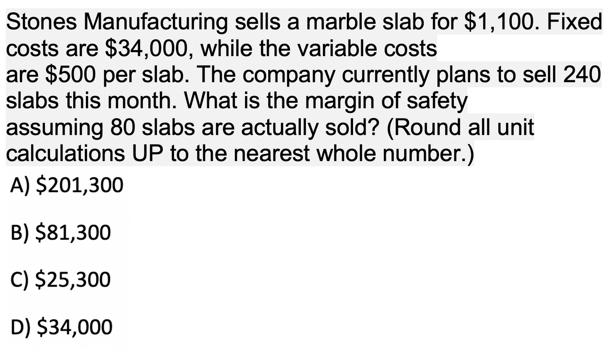 Stones Manufacturing sells a marble slab for $1,100. Fixed
costs are $34,000, while the variable costs
are $500 per slab. The company currently plans to sell 240
slabs this month. What is the margin of safety
assuming 80 slabs are actually sold? (Round all unit
calculations UP to the nearest whole number.)
A) $201,300
B) $81,300
C) $25,300
D) $34,000