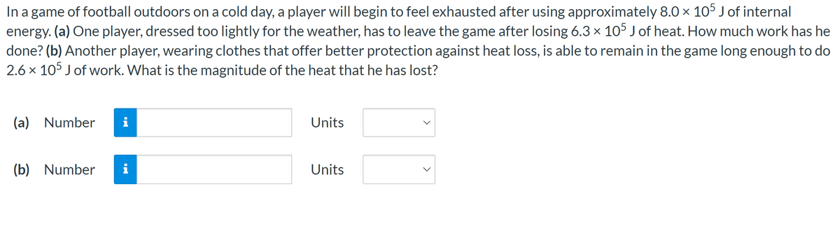 In a game of football outdoors on a cold day, a player will begin to feel exhausted after using approximately 8.0 × 105 J of internal
energy. (a) One player, dressed too lightly for the weather, has to leave the game after losing 6.3 × 105 J of heat. How much work has he
done? (b) Another player, wearing clothes that offer better protection against heat loss, is able to remain in the game long enough to do
2.6 x 105 J of work. What is the magnitude of the heat that he has lost?
(a) Number i
(b) Number
i
Units
Units
>
