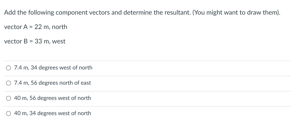 Add the following component vectors and determine the resultant. (You might want to draw them).
vector A = 22 m, north
vector B = 33 m, west
O 7.4 m, 34 degrees west of north
O 7.4 m, 56 degrees north of east
40 m, 56 degrees west of north
40 m, 34 degrees west of north