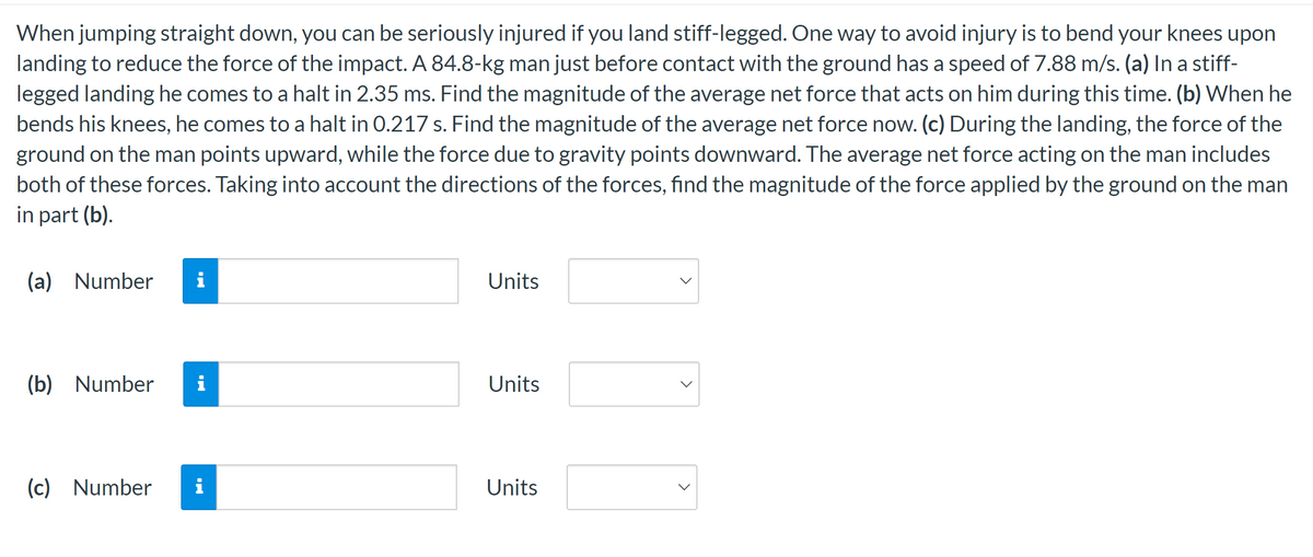 When jumping straight down, you can be seriously injured if you land stiff-legged. One way to avoid injury is to bend your knees upon
landing to reduce the force of the impact. A 84.8-kg man just before contact with the ground has a speed of 7.88 m/s. (a) In a stiff-
legged landing he comes to a halt in 2.35 ms. Find the magnitude of the average net force that acts on him during this time. (b) When he
bends his knees, he comes to a halt in 0.217 s. Find the magnitude of the average net force now. (c) During the landing, the force of the
ground on the man points upward, while the force due to gravity points downward. The average net force acting on the man includes
both of these forces. Taking into account the directions of the forces, find the magnitude of the force applied by the ground on the man
in part (b).
(a) Number i
(b) Number i
(c) Number i
Units
Units
Units
>
>