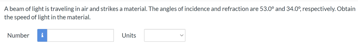 A beam of light is traveling in air and strikes a material. The angles of incidence and refraction are 53.0° and 34.0°, respectively. Obtain
the speed of light in the material.
Number
i
Units