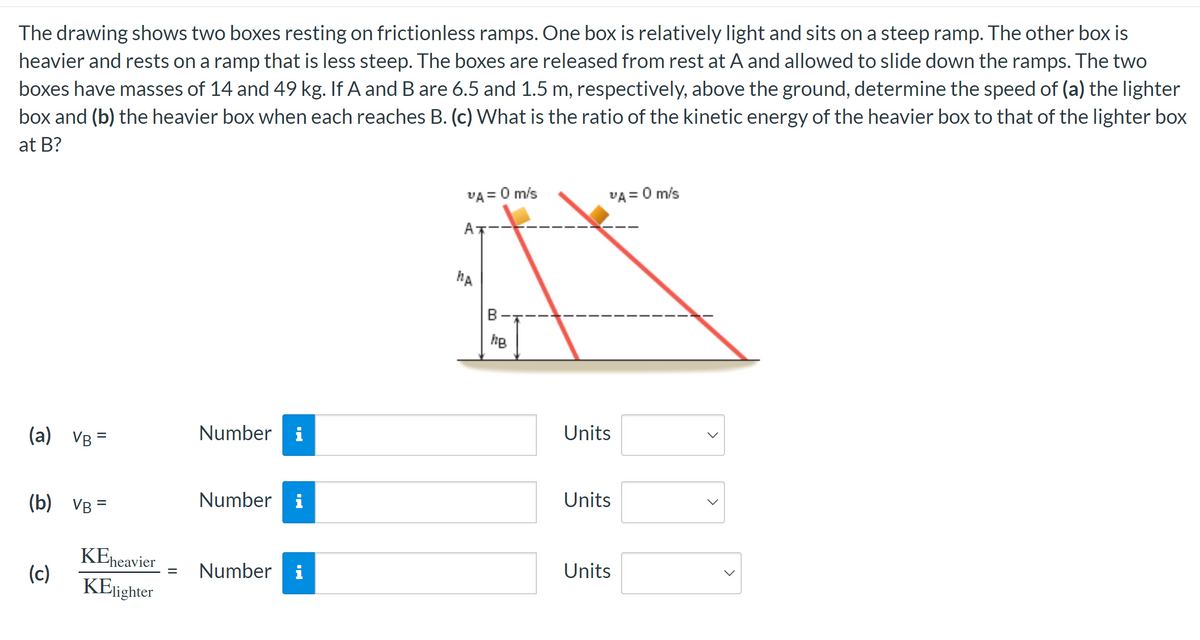 The drawing shows two boxes resting on frictionless ramps. One box is relatively light and sits on a steep ramp. The other box is
heavier and rests on a ramp that is less steep. The boxes are released from rest at A and allowed to slide down the ramps. The two
boxes have masses of 14 and 49 kg. If A and B are 6.5 and 1.5 m, respectively, above the ground, determine the speed of (a) the lighter
box and (b) the heavier box when each reaches B. (c) What is the ratio of the kinetic energy of the heavier box to that of the lighter box
at B?
(a) VB=
(b) VB =
(c)
KEheavier
KElighter
Number i
Number i
= Number i
VA = 0 m/s
MA
B
hB
VA = 0 m/s
Units
Units
Units
<
<