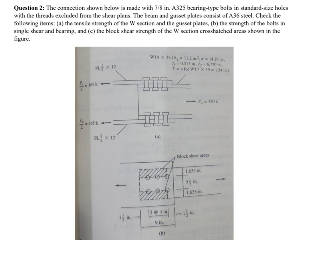 Question 2: The connection shown below is made with 7/8 in. A325 bearing-type bolts in standard-size holes
with the threads excluded from the shear plans. The beam and gusset plates consist of A36 steel. Check the
following items: (a) the tensile strength of the W section and the gusset plates, (b) the strength of the bolts in
single shear and bearing, and (c) the block shear strength of the W section crosshatched areas shown in the
figure.
PL × 12
165 k
165 k-
W14 x 38 (A = 11.2 in.², d = 14.10 in.,
t=0.515 in., by=6.770 in.,
=y for WT7 x 19 = 1.54 in.)
=165 k
PL × 12
(a)
-P₁ = 330 k
Block shear areas
1.635 in.
3½ in.
1.635 in.
1½ in.
23
2 @ 3i
9 in.
(b)
-1½ in.