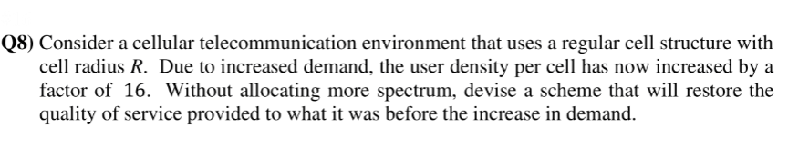 Q8) Consider a cellular telecommunication environment that uses a regular cell structure with
cell radius R. Due to increased demand, the user density per cell has now increased by a
factor of 16. Without allocating more spectrum, devise a scheme that will restore the
quality of service provided to what it was before the increase in demand.
