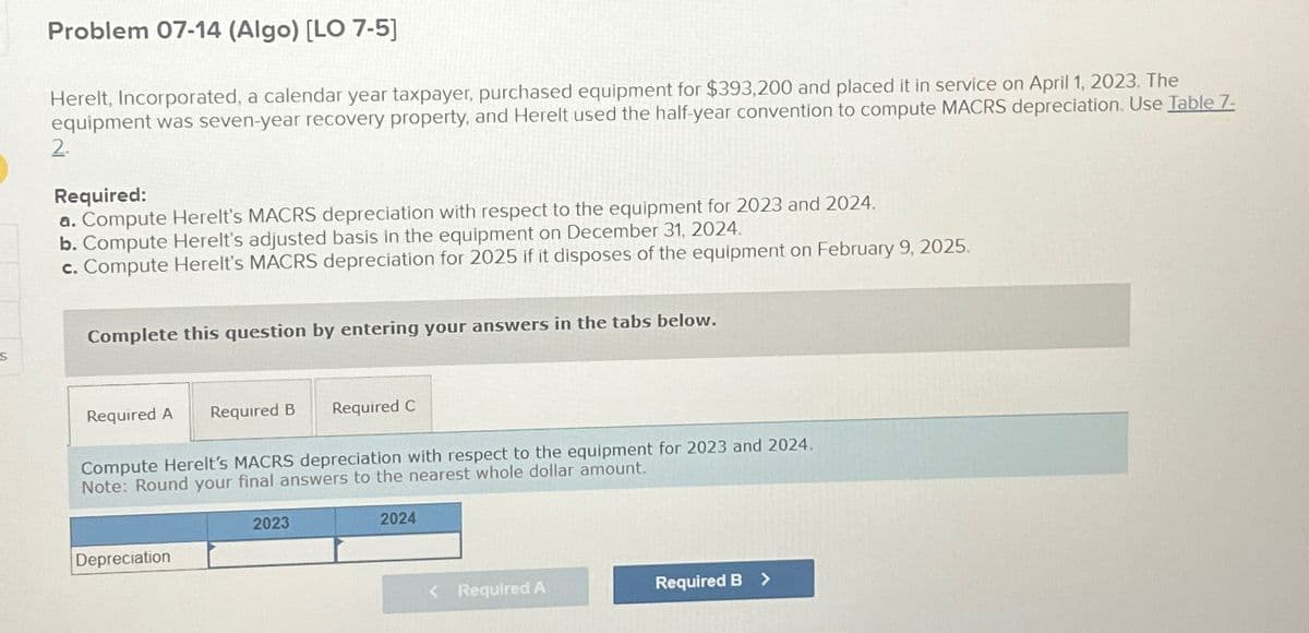 S
Problem 07-14 (Algo) [LO 7-5]
Herelt, Incorporated, a calendar year taxpayer, purchased equipment for $393,200 and placed it in service on April 1, 2023. The
equipment was seven-year recovery property, and Herelt used the half-year convention to compute MACRS depreciation. Use Table 7-
2.
Required:
a. Compute Herelt's MACRS depreciation with respect to the equipment for 2023 and 2024.
b. Compute Herelt's adjusted basis in the equipment on December 31, 2024.
c. Compute Herelt's MACRS depreciation for 2025 if it disposes of the equipment on February 9, 2025.
Complete this question by entering your answers in the tabs below.
Required A Required B Required C
Compute Herelt's MACRS depreciation with respect to the equipment for 2023 and 2024.
Note: Round your final answers to the nearest whole dollar amount.
Depreciation
2023
2024
< Required A
Required B >