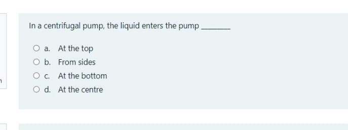 In a centrifugal pump, the liquid enters the pump.
O a. At the top
O b. From sides
O. At the bottom
O d. At the centre
