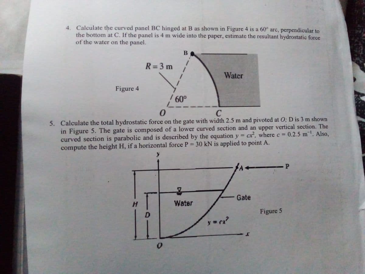 4. Calculate the curved panel BC hinged at B as shown in Figure 4 is a 60° arc, perpendicular to
the bottom at C. If the panel is 4 m wide into the paper, estimate the resultant hydrostatic force
of the water on the panel.
Figure 4
R = 3 m
B
60°
Water
0
C
5. Calculate the total hydrostatic force on the gate with width 2.5 m and pivoted at O; D is 3 m shown
in Figure 5. The gate is composed of a lower curved section and an upper vertical section. The
cx², where c = 0.2.5 m¹. Also,
curved section is parabolic and is described by the equation y =
compute the height H, if a horizontal force P = 30 kN is applied to point A.
Water
y = (x²
← P
Gate
Figure 5