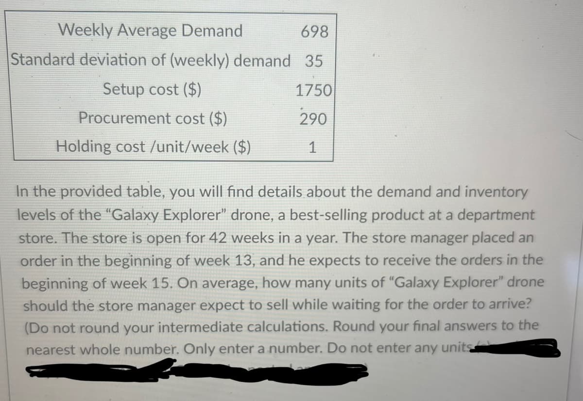 Weekly Average Demand
698
Standard deviation of (weekly) demand 35
Setup cost ($)
1750
Procurement cost ($)
290
Holding cost /unit/week ($)
1
In the provided table, you will find details about the demand and inventory
levels of the "Galaxy Explorer" drone, a best-selling product at a department
store. The store is open for 42 weeks in a year. The store manager placed an
order in the beginning of week 13, and he expects to receive the orders in the
beginning of week 15. On average, how many units of "Galaxy Explorer" drone
should the store manager expect to sell while waiting for the order to arrive?
(Do not round your intermediate calculations. Round your final answers to the
nearest whole number. Only enter a number. Do not enter any units