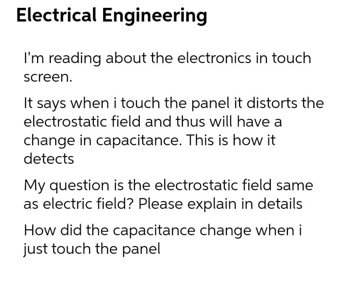 Electrical Engineering
I'm reading about the electronics in touch
screen.
It says when i touch the panel it distorts the
electrostatic field and thus will have a
change in capacitance. This is how it
detects
My question is the electrostatic field same
as electric field? Please explain in details
How did the capacitance change when i
just touch the panel
