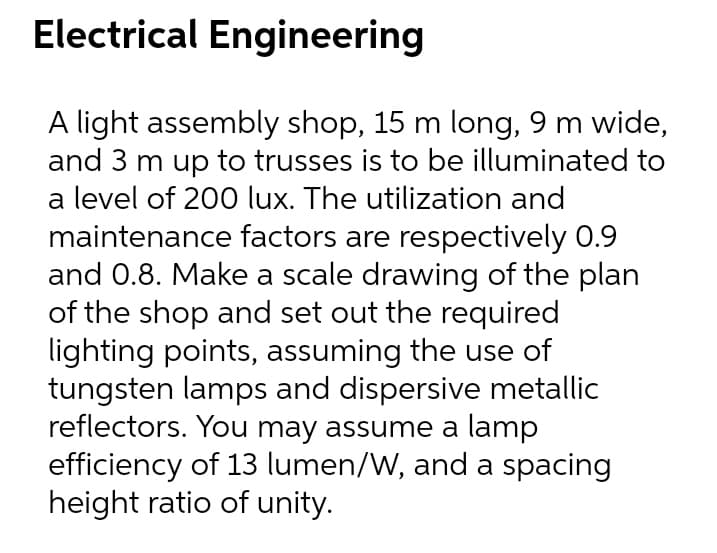 Electrical Engineering
A light assembly shop, 15 m long, 9 m wide,
and 3 m up to trusses is to be illuminated to
a level of 200 lux. The utilization and
maintenance factors are respectively 0.9
and 0.8. Make a scale drawing of the plan
of the shop and set out the required
lighting points, assuming the use of
tungsten lamps and dispersive metallic
reflectors. You may assume a lamp
efficiency of 13 lumen/W, and a spacing
height ratio of unity.
