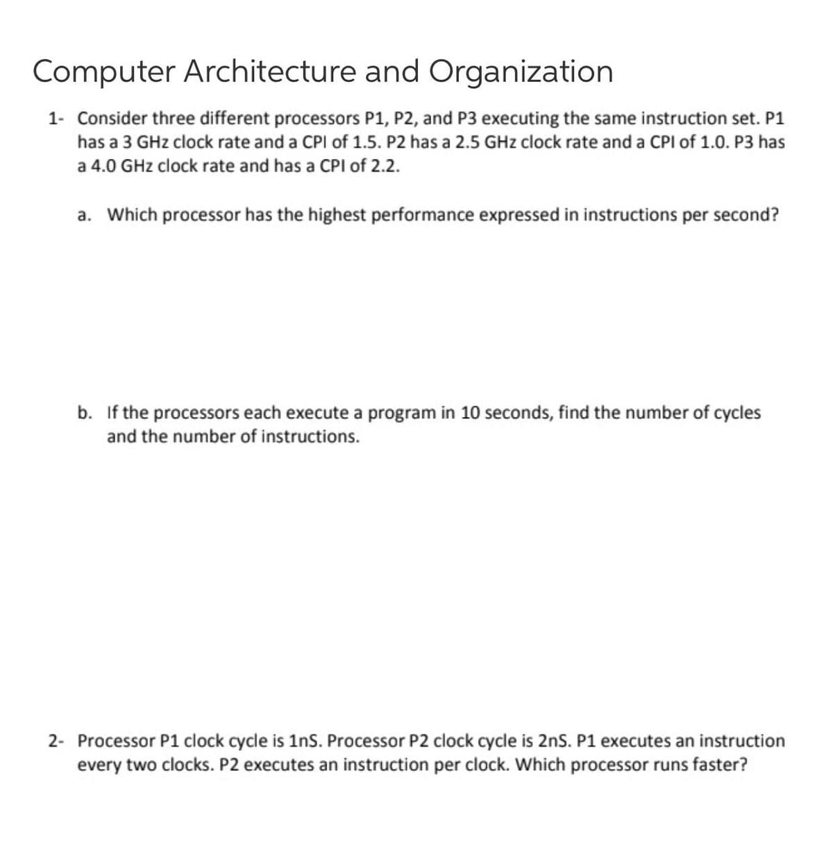 Computer Architecture and Organization
1- Consider three different processors P1, P2, and P3 executing the same instruction set. P1
has a 3 GHz clock rate and a CPI of 1.5. P2 has a 2.5 GHz clock rate and a CPI of 1.0. P3 has
a 4.0 GHz clock rate and has a CPI of 2.2.
a. Which processor has the highest performance expressed in instructions per second?
b. If the processors each execute a program in 10 seconds, find the number of cycles
and the number of instructions.
2- Processor P1 clock cycle is 1ns. Processor P2 clock cycle is 2ns. P1 executes an instruction
every two clocks. P2 executes an instruction per clock. Which processor runs faster?
