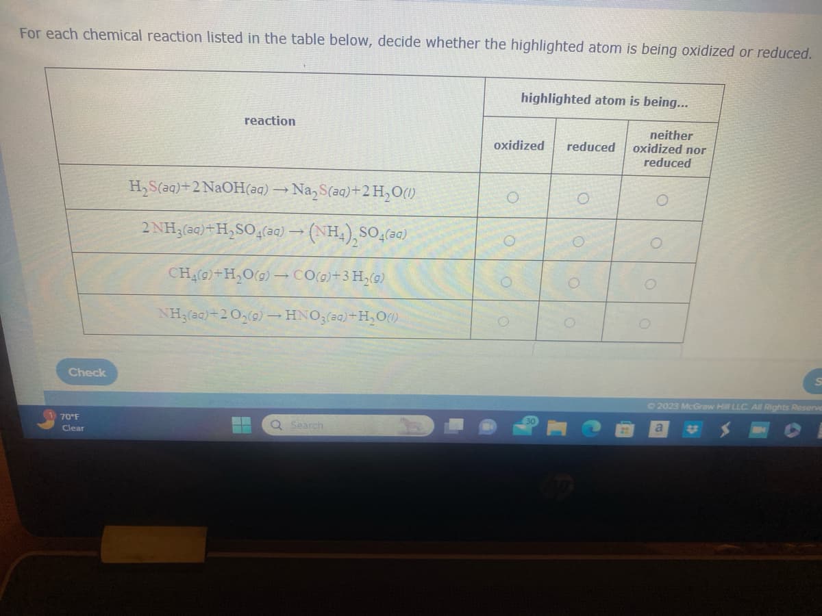 For each chemical reaction listed in the table below, decide whether the highlighted atom is being oxidized or reduced.
Check
70°F
Clear
reaction
H₂S(aq)+2 NaOH(aq) → Na₂S(aq)+2H₂O(1)
->
2NH3(aq) +H₂SO4(aq) → (NH₁) SO4(³)
CH_g)+H,Og)→COg)+3H,g)
NH3(aq)+2 0₂(g) →HNO3(aq) +H₂O(1)
Q Search
highlighted atom is being...
oxidized reduced
O
O
neither
oxidized nor
reduced
O
O
O
© 2023 McGraw Hill LLC. All Rights Reserve
a