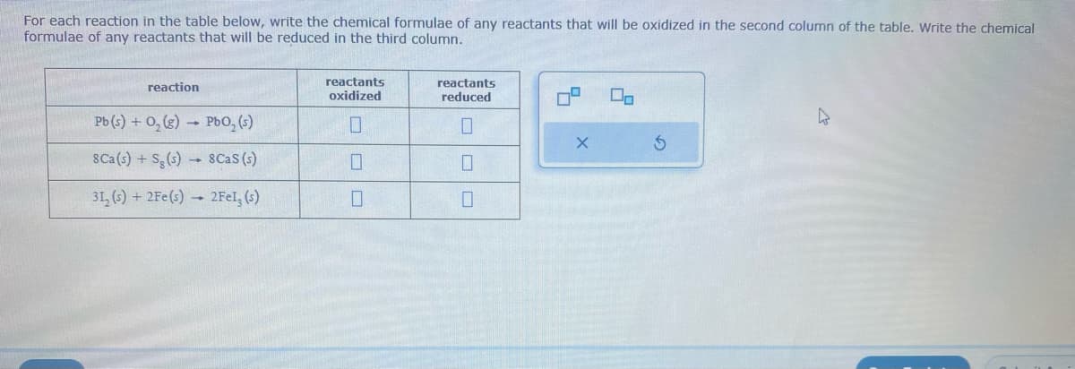 For each reaction in the table below, write the chemical formulae of any reactants that will be oxidized in the second column of the table. Write the chemical
formulae of any reactants that will be reduced in the third column.
reaction
Pb (s) + O₂ (g) → PbO₂ (s)
8Ca(s) + Sg (s)
8CaS (s)
31₂ (s) + 2Fe(s) → 2Fel, (s)
reactants
oxidized
0
0
reactants
reduced
0
X
Do
S